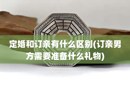 定婚和订亲有什么区别(订亲男方需要准备什么礼物)