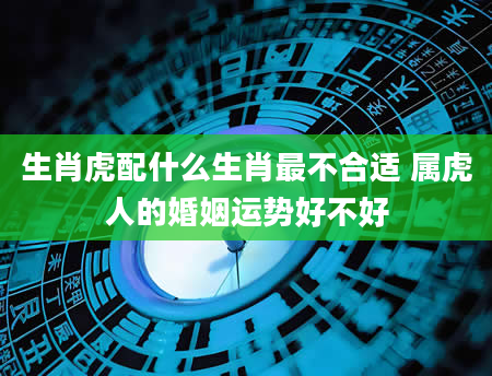 生肖虎配什么生肖最不合适 属虎人的婚姻运势好不好