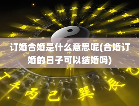 订婚合婚是什么意思呢(合婚订婚的日子可以结婚吗)