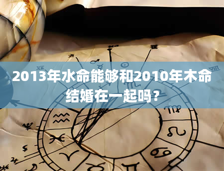 2013年水命能够和2010年木命结婚在一起吗？