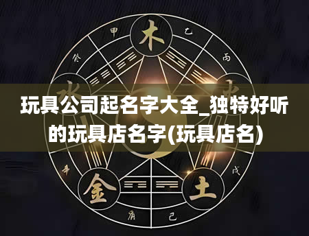 玩具公司起名字大全_独特好听的玩具店名字(玩具店名)