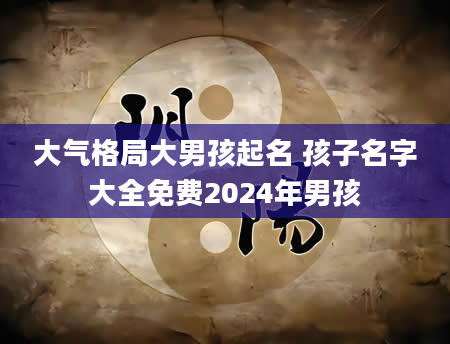 大气格局大男孩起名 孩子名字大全免费2024年男孩