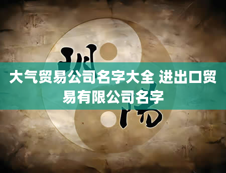 大气贸易公司名字大全 进出口贸易有限公司名字