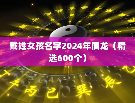 戴姓女孩名字2024年属龙（精选600个）