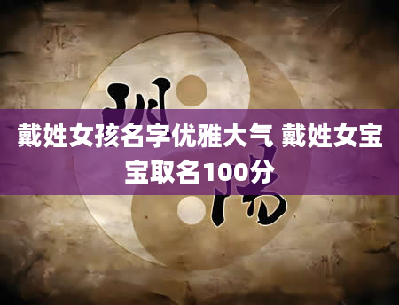 戴姓女孩名字优雅大气 戴姓女宝宝取名100分