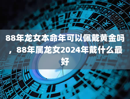 88年龙女本命年可以佩戴黄金吗，88年属龙女2024年戴什么最好