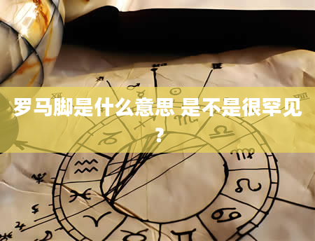 罗马脚是什么意思 是不是很罕见？