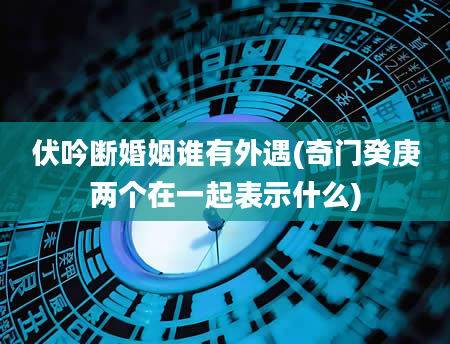 伏吟断婚姻谁有外遇(奇门癸庚两个在一起表示什么)