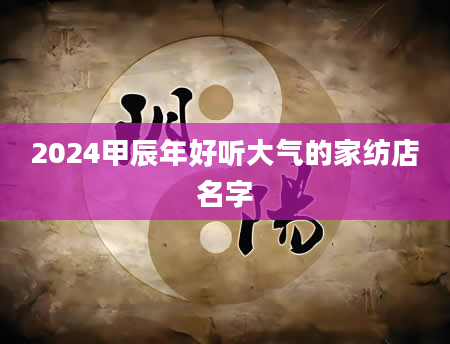 2024甲辰年好听大气的家纺店名字