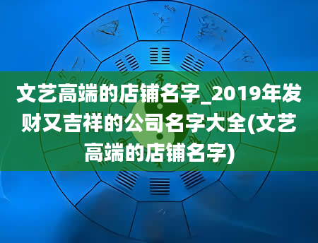 文艺高端的店铺名字_2019年发财又吉祥的公司名字大全(文艺高端的店铺名字)