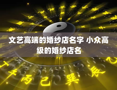 文艺高端的婚纱店名字 小众高级的婚纱店名