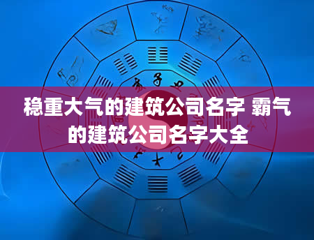 稳重大气的建筑公司名字 霸气的建筑公司名字大全