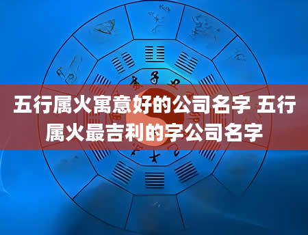 五行属火寓意好的公司名字 五行属火最吉利的字公司名字