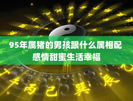 95年属猪的男孩跟什么属相配 感情甜蜜生活幸福