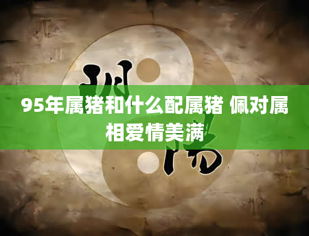 95年属猪和什么配属猪 佩对属相爱情美满