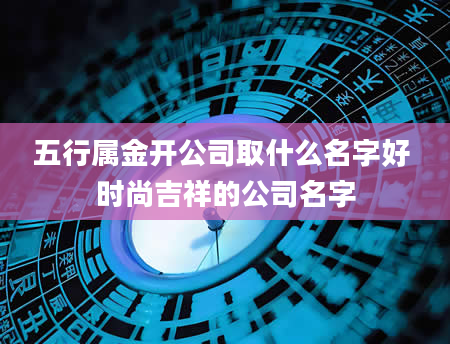 五行属金开公司取什么名字好 时尚吉祥的公司名字