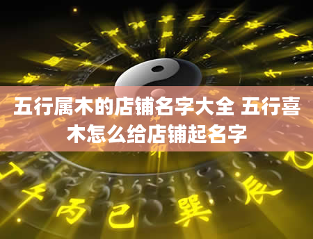 五行属木的店铺名字大全 五行喜木怎么给店铺起名字