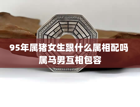 95年属猪女生跟什么属相配吗 属马男互相包容
