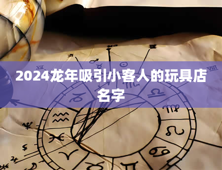 2024龙年吸引小客人的玩具店名字