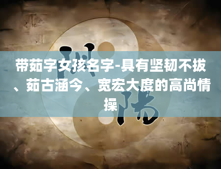 带茹字女孩名字-具有坚韧不拔、茹古涵今、宽宏大度的高尚情操