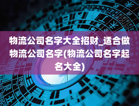 物流公司名字大全招财_适合做物流公司名字(物流公司名字起名大全)
