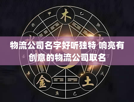 物流公司名字好听独特 响亮有创意的物流公司取名