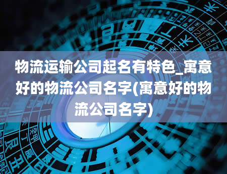 物流运输公司起名有特色_寓意好的物流公司名字(寓意好的物流公司名字)