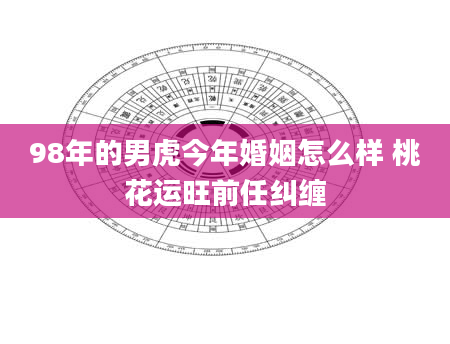 98年的男虎今年婚姻怎么样 桃花运旺前任纠缠