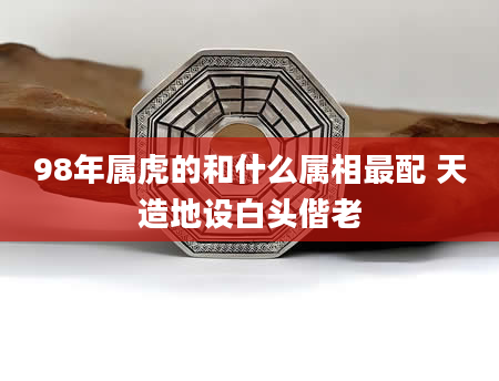 98年属虎的和什么属相最配 天造地设白头偕老