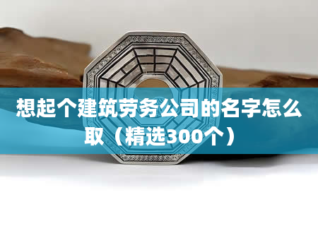 想起个建筑劳务公司的名字怎么取（精选300个）