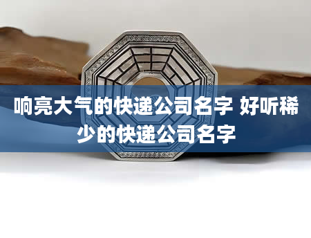 响亮大气的快递公司名字 好听稀少的快递公司名字