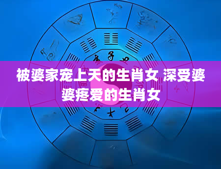 被婆家宠上天的生肖女 深受婆婆疼爱的生肖女