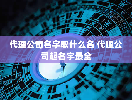 代理公司名字取什么名 代理公司起名字最全