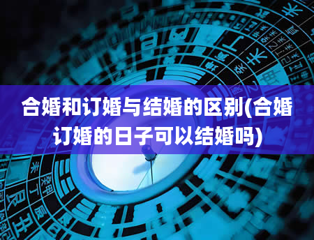 合婚和订婚与结婚的区别(合婚订婚的日子可以结婚吗)