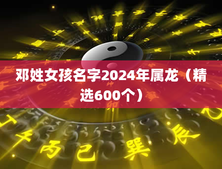 邓姓女孩名字2024年属龙（精选600个）