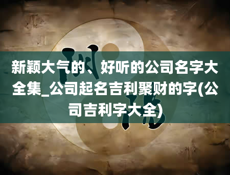 新颖大气的、好听的公司名字大全集_公司起名吉利聚财的字(公司吉利字大全)