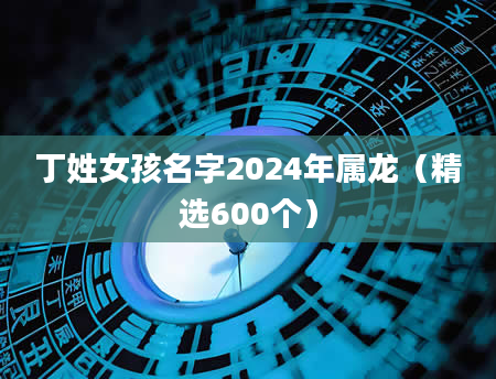 丁姓女孩名字2024年属龙（精选600个）