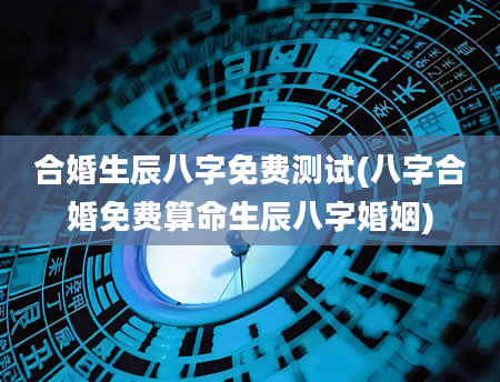 合婚生辰八字免费测试(八字合婚免费算命生辰八字婚姻)
