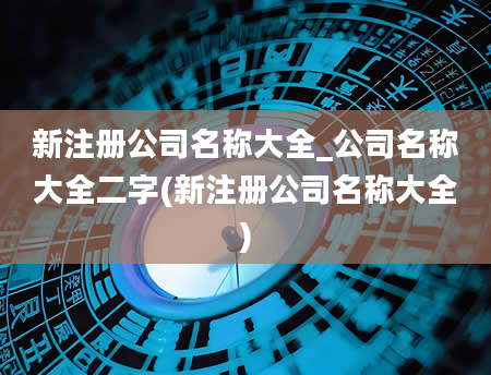 新注册公司名称大全_公司名称大全二字(新注册公司名称大全)