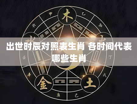 出世时辰对照表生肖 各时间代表哪些生肖