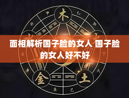 面相解析国子脸的女人 国子脸的女人好不好