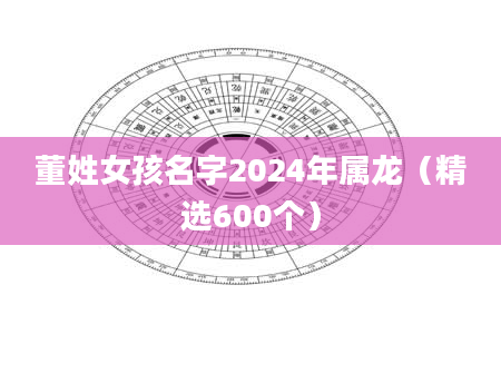 董姓女孩名字2024年属龙（精选600个）