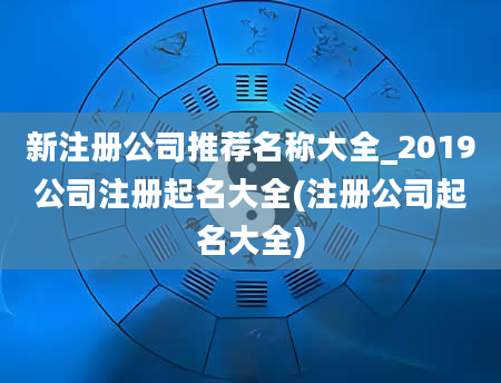 新注册公司推荐名称大全_2019公司注册起名大全(注册公司起名大全)