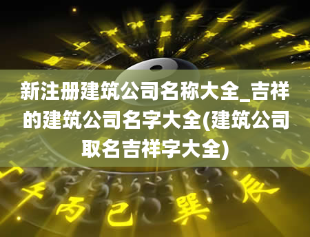 新注册建筑公司名称大全_吉祥的建筑公司名字大全(建筑公司取名吉祥字大全)