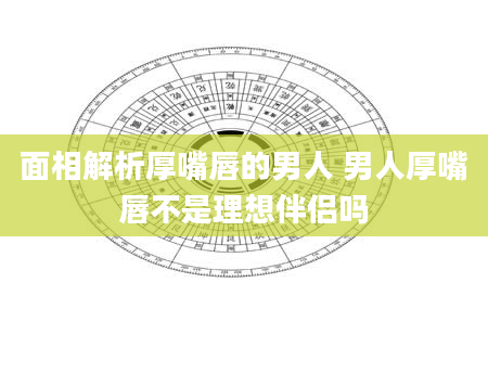 面相解析厚嘴唇的男人 男人厚嘴唇不是理想伴侣吗