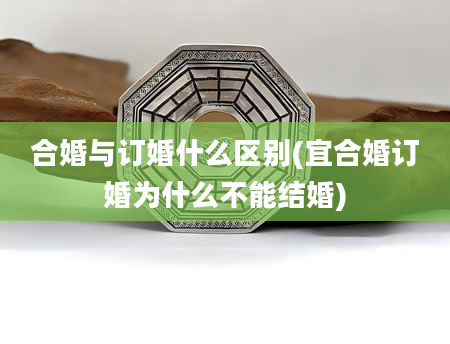 合婚与订婚什么区别(宜合婚订婚为什么不能结婚)