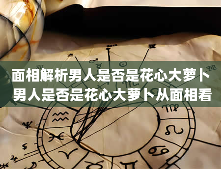 面相解析男人是否是花心大萝卜 男人是否是花心大萝卜从面相看
