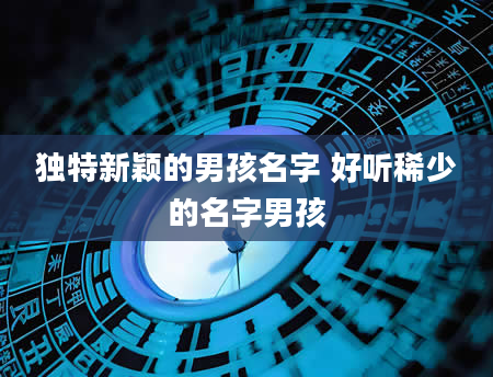 独特新颖的男孩名字 好听稀少的名字男孩