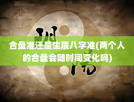 合盘准还是生辰八字准(两个人的合盘会随时间变化吗)
