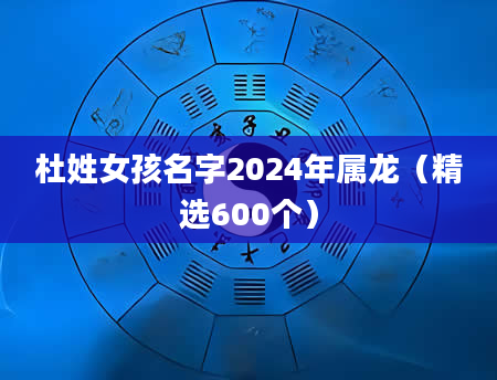 杜姓女孩名字2024年属龙（精选600个）